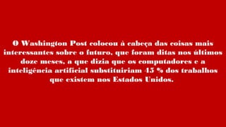 O Washington Post colocou à cabeça das coisas mais
interessantes sobre o futuro, que foram ditas nos últimos
doze meses, a que dizia que os computadores e a
inteligência artificial substituiriam 45 % dos trabalhos
que existem nos Estados Unidos.
 