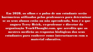 Em 2028, os olhos e o pulso de um estudante serão
barómetros utilizados pelos professores para determinar
se os seus alunos estão ou não aprendendo. Isso é o que
augura Terry Heick, ex-professor e director da
organização TeachThought.com, que acredita que os
mestres medirão as respostas biológicas dos seus
estudantes para conhecer como interactuarem com o
material educativo.
 