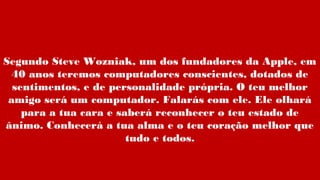 Segundo Steve Wozniak, um dos fundadores da Apple, em
40 anos teremos computadores conscientes, dotados de
sentimentos, e de personalidade própria. O teu melhor
amigo será um computador. Falarás com ele. Ele olhará
para a tua cara e saberá reconhecer o teu estado de
ânimo. Conhecerá a tua alma e o teu coração melhor que
tudo e todos.
 