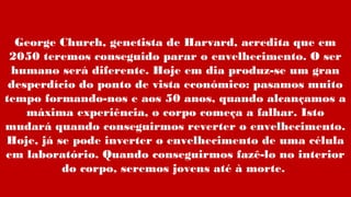 George Church, genetista de Harvard, acredita que em
2050 teremos conseguido parar o envelhecimento. O ser
humano será diferente. Hoje em dia produz-se um gran
desperdício do ponto de vista económico: pasamos muito
tempo formando-nos e aos 50 anos, quando alcançamos a
máxima experiência, o corpo começa a falhar. Isto
mudará quando conseguirmos reverter o envelhecimento.
Hoje, já se pode inverter o envelhecimento de uma célula
em laboratório. Quando conseguirmos fazê-lo no interior
do corpo, seremos jovens até à morte.
 