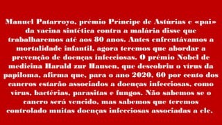 Manuel Patarroyo, prémio Príncipe de Astúrias e «pai»
da vacina sintética contra a malária disse que
trabalharemos até aos 80 anos. Antes enfrentávamos a
mortalidade infantil, agora teremos que abordar a
prevenção de doenças infecciosas. O prémio Nobel de
medicina Harald zur Hausen, que descobriu o vírus da
papiloma, afirma que, para o ano 2020, 60 por cento dos
cancros estarão associados a doenças infecciosas, como
vírus, bactérias, parasitas e fungos. Não sabemos se o
cancro será vencido, mas sabemos que teremos
controlado muitas doenças infecciosas associadas a ele.
 