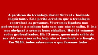 A predicão do tecnólogo Javier Sirvent é bastante
inquietante. Este perito acredita que a tecnologia
controlará as pessonas. Viveremos ligados; não
poderemos ir a nenhum lado sem que não se saiba. E isto
nos obrigará a sermos bons cidadãos. Hoje já estamos
todos geolocalizados. Há 15 anos, quem mais sabia da
tua vida era a tua mãe; hoje são o Facebook e o Google.
Em 2050, todos saberemos o que fazemos todos.
 