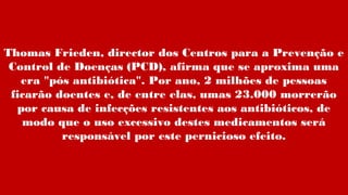Thomas Frieden, director dos Centros para a Prevenção e
Control de Doenças (PCD), afirma que se aproxima uma
era "pós antibiótica". Por ano, 2 milhões de pessoas
ficarão doentes e, de entre elas, umas 23.000 morrerão
por causa de infecções resistentes aos antibióticos, de
modo que o uso excessivo destes medicamentos será
responsável por este pernicioso efeito.
 