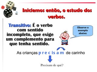 Iniciemos então, o estudo dos
                  verbos.
 Transitivo: É o verbo               Observe o
     com sentido                     exemplo
                                      abaixo:
incompleto, que exige
um complemento para
  que tenha sentido.
    As crianças p r e c i s a m de carinho


                 Precisam de quê?
 
