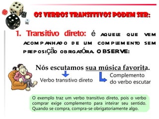 Os verbos transitivos podem ser:

1. Transitivo direto: é aquel que vem
                                e
  acom panhad o d e um com pl ento sem
                               em
  preposição obrigatória. O BSERVE:

     Nós escutamos sua música favorita.
                                         Complemento
       Verbo transitivo direto           do verbo escutar

    O exemplo traz um verbo transitivo direto, pois o verbo
    comprar exige complemento para inteirar seu sentido.
    Quando se compra, compra-se obrigatoriamente algo.
 