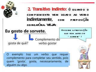 2. Transitivo Indireto: é quand o o
              com plem ento vem ligad o ao verbo
              indiretamente, com preposição
              obrigatória. VEJA:
Eu gosto de sorvete.                   O b s e rve a p re p os ição
                                          q u e ve m ante s d e
                                               ‘ s orve te ’ !
                    Complemento do
 gosta de quê?        verbo gostar


O exemplo traz um verbo que requer
complemento para completar seu sentido, pois
quem ‘gosta’, gosta, necessariamente, de
alguém ou algo.
 