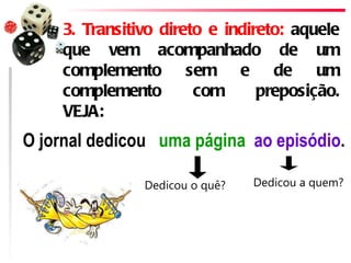 3. Transitivo direto e indireto: aquele
     que vem acompanhado de um
     complemento sem e de um
     complemento        com      preposição.
     VEJA:
O jornal dedicou  uma página ao episódio.

                Dedicou o quê?   Dedicou a quem?
 
