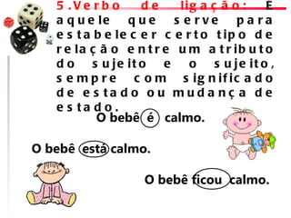 5 .Ve rb o        de    lig a ç ã o :     É
    a q u e le     que     s e rve      pa ra
    e s t a b e le c e r c e r t o t ip o d e
    r e la ç ã o e n t r e u m a t r ib u t o
    do      s u je it o  e    o    s u je it o ,
    s e m p r e c o m s ig n if ic a d o
    d e e s ta d o o u mud a nç a d e
    e s ta d o .
          O bebê  é   calmo. 
                                          
O bebê  está calmo.
       
                       O bebê ficou  calmo.
 