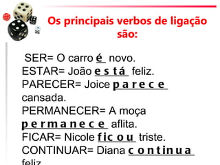 Os principais verbos de ligação
                  são:

 SER= O carro é novo.
ESTAR= João e s t á feliz.
PARECER= Joice p a r e c e
cansada.
PERMANECER= A moça
p e r m a n e c e aflita.
FICAR= Nicole f i c o u triste.
CONTINUAR= Diana c o n t i n u a
 