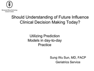 Should Understanding of Future Influence
Clinical Decision Making Today?
Sung Wu Sun, MD, FACP
Geriatrics Service
Utilizing Prediction
Models in day-to-day
Practice
 
