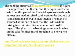 https://profitableinvestingtips.com/profitable-investing-
tips/predict-the-next-bitcoin-price-plateau
The banking crisis was good news for Bitcoin as it gave
the impression that Bitcoin and the crypto world were
safe from this part of the financial system even though
at least one medium sized bank went under because of
its mishandling of crypto investments. The markets
assumed at the end of 2022 that the Fed was done
raising interest rates. Stocks went up and do did
crypto. The glitch in the banking system was frosting
on the cake for Bitcoin and brought it to a new price
plateau.
 