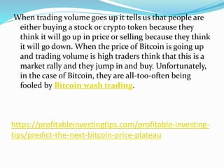 https://profitableinvestingtips.com/profitable-investing-
tips/predict-the-next-bitcoin-price-plateau
When trading volume goes up it tells us that people are
either buying a stock or crypto token because they
think it will go up in price or selling because they think
it will go down. When the price of Bitcoin is going up
and trading volume is high traders think that this is a
market rally and they jump in and buy. Unfortunately,
in the case of Bitcoin, they are all-too-often being
fooled by Bitcoin wash trading.
 
