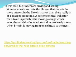 https://profitableinvestingtips.com/profitable-investing-
tips/predict-the-next-bitcoin-price-plateau
In this case, big traders are buying and selling
simultaneously to create the illusion that there is far
more interest in the Bitcoin market than there really is
at a given point in time. A better technical indicator
for Bitcoin is probably the moving average which
smooths out daily fluctuations and more clearly shows
when Bitcoin is moving from one plateau to the next.
 
