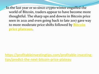 https://profitableinvestingtips.com/profitable-investing-
tips/predict-the-next-bitcoin-price-plateau
In the last year or so since crypto winter engulfed the
world of Bitcoin, traders appear to have become more
thoughtful. The sharp ups and downs in Bitcoin price
seen in 2021 and even going back to late 2017 gave way
to more moderate price shifts followed by Bitcoin
price plateaus.
 