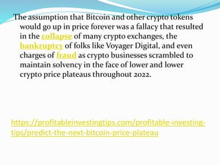 https://profitableinvestingtips.com/profitable-investing-
tips/predict-the-next-bitcoin-price-plateau
The assumption that Bitcoin and other crypto tokens
would go up in price forever was a fallacy that resulted
in the collapse of many crypto exchanges, the
bankruptcy of folks like Voyager Digital, and even
charges of fraud as crypto businesses scrambled to
maintain solvency in the face of lower and lower
crypto price plateaus throughout 2022.
 