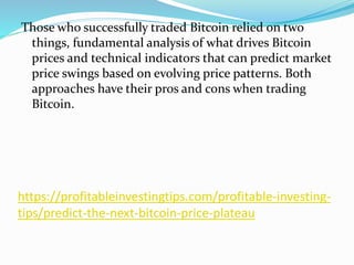https://profitableinvestingtips.com/profitable-investing-
tips/predict-the-next-bitcoin-price-plateau
Those who successfully traded Bitcoin relied on two
things, fundamental analysis of what drives Bitcoin
prices and technical indicators that can predict market
price swings based on evolving price patterns. Both
approaches have their pros and cons when trading
Bitcoin.
 