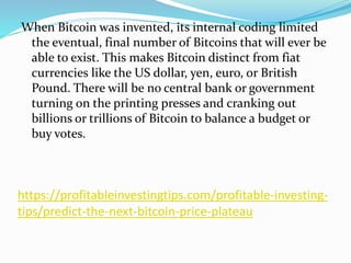 https://profitableinvestingtips.com/profitable-investing-
tips/predict-the-next-bitcoin-price-plateau
When Bitcoin was invented, its internal coding limited
the eventual, final number of Bitcoins that will ever be
able to exist. This makes Bitcoin distinct from fiat
currencies like the US dollar, yen, euro, or British
Pound. There will be no central bank or government
turning on the printing presses and cranking out
billions or trillions of Bitcoin to balance a budget or
buy votes.
 