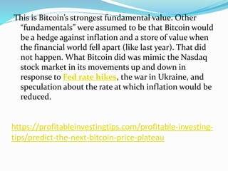 https://profitableinvestingtips.com/profitable-investing-
tips/predict-the-next-bitcoin-price-plateau
This is Bitcoin’s strongest fundamental value. Other
“fundamentals” were assumed to be that Bitcoin would
be a hedge against inflation and a store of value when
the financial world fell apart (like last year). That did
not happen. What Bitcoin did was mimic the Nasdaq
stock market in its movements up and down in
response to Fed rate hikes, the war in Ukraine, and
speculation about the rate at which inflation would be
reduced.
 