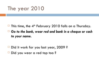 The year 2010 This time, the 4 th  February 2010 falls on a Thursday. Go to the bank, wear red and bank in a cheque or cash to your name.  Did it work for you last year, 2009 ? Did you wear a red top too ? 