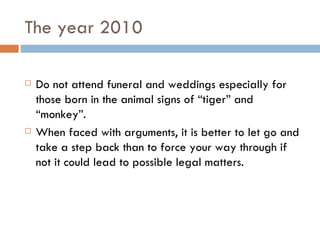 The year 2010 Do not attend funeral and weddings especially for those born in the animal signs of “tiger” and “monkey”. When faced with arguments, it is better to let go and take a step back than to force your way through if not it could lead to possible legal matters. 