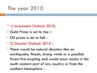The year 2010 1) Investment Outlook 2010: Gold Prices is set to rise –  Oil prices is set to fall - 2) Disaster Outlook 2010 : There would be natural disasters like an earthquake, floods, strong winds or a possible forest fire erupting and would occur mostly in the south western part of any country or from the southern hemisphere - 
