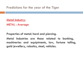 Predictions for the year of the Tiger   Metal Industry: METAL : Average Properties of metal: hard and piercing. Metal Industries are those related to banking,  machineries and equiptments, law, fortune telling, gold jewellery, robotics, steel, vehicles. 