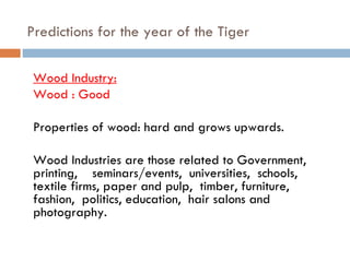 Predictions for the year of the Tiger   Wood Industry: Wood : Good Properties of wood: hard and grows upwards. Wood Industries are those related to Government, printing,  seminars/events,  universities,  schools,  textile firms, paper and pulp,  timber, furniture,  fashion,  politics, education,  hair salons and photography. 