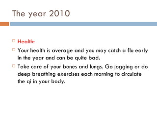 The year 2010 Health:  Your health is average and you may catch a flu early in the year and can be quite bad. Take care of your bones and lungs. Go jogging or do deep breathing exercises each morning to circulate the qi in your body. 