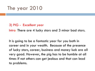 The year 2010 3) PIG -  Excellent year Intro :  There are 4 lucky stars and 3 minor bad stars.  It is going to be a fantastic year for you both in career and in your wealth.  Because of the presence of lucky stars, career, business and money luck are all very good. However, the pig has to be humble at all times if not others can get jealous and that can lead to problems.  