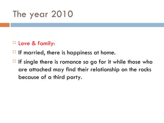 The year 2010 Love & family: If married, there is happiness at home. If single there is romance so go for it while those who are attached may find their relationship on the rocks because of a third party. 