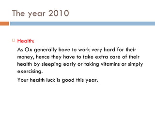 The year 2010 Health: As Ox generally have to work very hard for their money, hence they have to take extra care of their health by sleeping early or taking vitamins or simply exercising. Your health luck is good this year. 