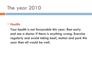 The year 2010 Health: Your health is not favourable this year. Rest early and see a doctor if there is anything wrong. Exercise regularly and avoid taking beef, mutton and pork this year then all would be well. 