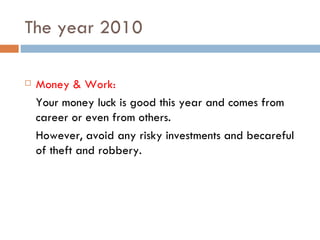 The year 2010 Money & Work: Your money luck is good this year and comes from career or even from others. However, avoid any risky investments and becareful of theft and robbery. 
