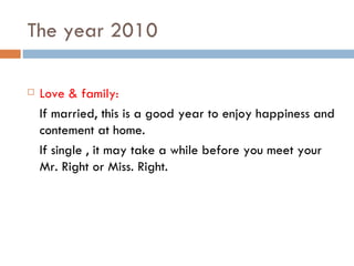 The year 2010 Love & family: If married, this is a good year to enjoy happiness and contement at home. If single , it may take a while before you meet your Mr. Right or Miss. Right. 