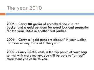 The year 2010 2005 – Carry 88 grains of uncooked rice in a red packet and a gold pendant for good luck and protection for the year 2005 in another red packet.  2006 – Carry a “gold pendant abacus” in your wallet for more money to count in the year. 2007 - Carry S$500 cash in the zip pouch of your bag so that with more money, you will be able to “attract” more money to come to you.   