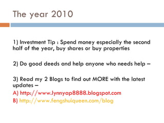 The year 2010 1) Investment Tip : Spend money especially the second half of the year, buy shares or buy properties 2) Do good deeds and help anyone who needs help – 3) Read my 2 Blogs to find out MORE with the latest updates – A) http://www.lynnyap8888.blogspot.com B)  http://www.fengshuiqueen.com/blog   