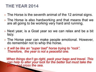 

The Horse is the seventh animal of the 12 animal signs.



The Horse is also hardworking and that means that we
are all going to be working very hard and running.



Next year, is a Goat year so we can relax and be a bit
lazy.



The Horse year can make people emotional. However,
do remember not to whip the horse.
It will be like an “super bad” horse trying to “rock”.
Therefore, the year is not a peaceful one.



When things don’t go right, pack your bags and travel. This
can help to alter your luck for the better but must take the
plane and cross the sea.

 