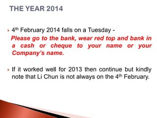 

4th February 2014 falls on a Tuesday Please go to the bank, wear red top and bank in
a cash or cheque to your name or your
Company’s name.



If it worked well for 2013 then continue but kindly
note that Li Chun is not always on the 4th February.

 