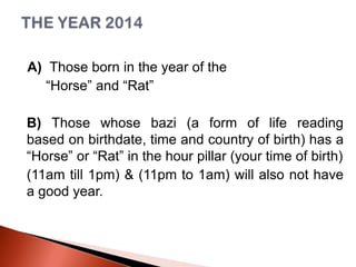 A) Those born in the year of the
“Horse” and “Rat”
B) Those whose bazi (a form of life reading
based on birthdate, time and country of birth) has a
“Horse” or “Rat” in the hour pillar (your time of birth)
(11am till 1pm) & (11pm to 1am) will also not have
a good year.

 