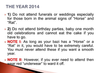 

1) Do not attend funerals or weddings especially
for those born in the animal signs of “Horse” and
“Rat”.



2) Do not attend birthday parties, baby one month
old celebrations and cannot eat the cake if you
have to go.
NOTE I: As long as your bazi has a “Horse” or a
“Rat” in it, you would have to be extremely careful.
You must never attend these if you want a smooth
year.





NOTE II: However, if you ever need to attend then
wear red “underwear” to ward it off.

 