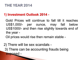 1) Investment Outlook 2014 -

Gold Prices will continue to fall till it reaches
US$1,000/- per ounce, may fall below
US$1000/- and then rise slightly towards end of
the year Oil prices would rise then remain stable -

2) There will be sex scandals 3) There can be accounting frauds being
exposed -

 