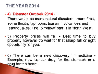

4) Disaster Outlook 2014 There would be many natural disasters - more fires,
some floods, typhoons, tsunami, volcanoes and
earthquakes. The “5 Yellow” star is in North West.



5) Property prices will fall - Best time to buy
property however do wait for that sharp fall or right
opportunity for you.



6) There can be a new discovery in medicine Example, new cancer drug for the stomach or a
drug for the heart.

 