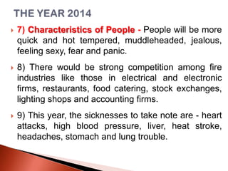 

7) Characteristics of People - People will be more
quick and hot tempered, muddleheaded, jealous,
feeling sexy, fear and panic.



8) There would be strong competition among fire
industries like those in electrical and electronic
firms, restaurants, food catering, stock exchanges,
lighting shops and accounting firms.



9) This year, the sicknesses to take note are - heart
attacks, high blood pressure, liver, heat stroke,
headaches, stomach and lung trouble.

 