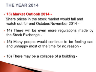 

13) Market Outlook 2014 Share prices in the stock market would fall and
watch out for end October/November 2014 -



14) There will be even more regulations made by
the Stock Exchange -



15) Many people would continue to be feeling sad
and unhappy most of the time for no reason -



16) There may be a collapse of a building -

 
