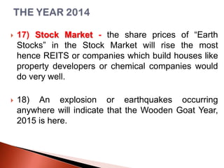 

17) Stock Market - the share prices of “Earth
Stocks” in the Stock Market will rise the most
hence REITS or companies which build houses like
property developers or chemical companies would
do very well.



18) An explosion or earthquakes occurring
anywhere will indicate that the Wooden Goat Year,
2015 is here.

 