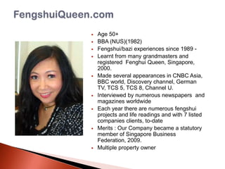 













Age 50+
BBA (NUS)(1982)
Fengshui/bazi experiences since 1989 Learnt from many grandmasters and
registered Fenghui Queen, Singapore,
2000.
Made several appearances in CNBC Asia,
BBC world, Discovery channel, German
TV, TCS 5, TCS 8, Channel U.
Interviewed by numerous newspapers and
magazines worldwide
Each year there are numerous fengshui
projects and life readings and with 7 listed
companies clients, to-date
Merits : Our Company became a statutory
member of Singapore Business
Federation, 2009.
Multiple property owner

 