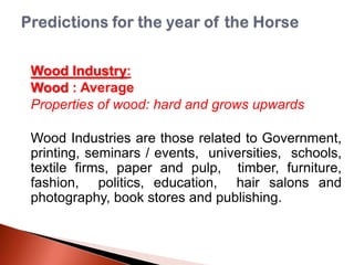 Wood Industry:
Wood : Average
Properties of wood: hard and grows upwards
Wood Industries are those related to Government,
printing, seminars / events, universities, schools,
textile firms, paper and pulp, timber, furniture,
fashion, politics, education, hair salons and
photography, book stores and publishing.

 