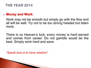 

Money and Work:
Work may not be smooth but simply go with the flow and
all will be well. Try not to be too strong headed but listen
more.
There is no Heaven’s luck, every money is hard earned
and comes from career. Do not gamble would be the
best. Simply work hard and save.
“Speak less is to have wisdom”

 