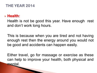 

Health:
Health is not be good this year. Have enough rest
and don’t work long hours.
This is because when you are tired and not having
enough rest then the energy around you would not
be good and accidents can happen easily.
Either travel, go for massage or exercise as these
can help to improve your health, both physical and
mental.

 