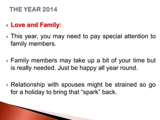 

Love and Family:



This year, you may need to pay special attention to
family members.



Family members may take up a bit of your time but
is really needed. Just be happy all year round.



Relationship with spouses might be strained so go
for a holiday to bring that “spark” back.

 